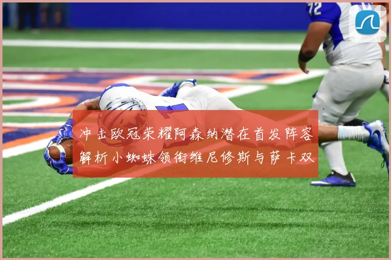 冲击欧冠荣耀阿森纳潜在首发阵容解析小蜘蛛领衔维尼修斯与萨卡双翼齐飞