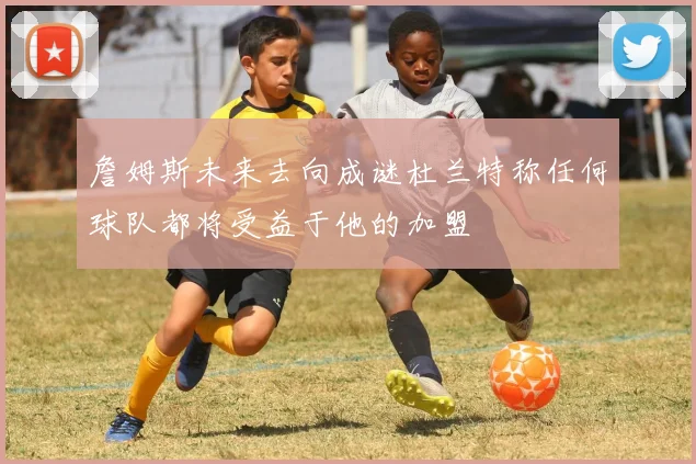 詹姆斯未来去向成谜杜兰特称任何球队都将受益于他的加盟