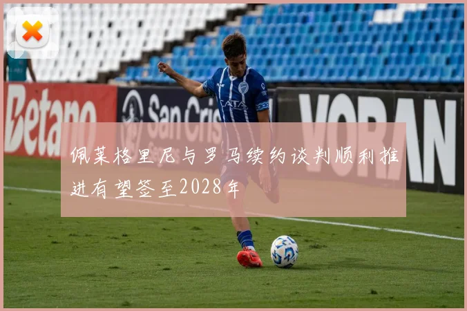 佩莱格里尼与罗马续约谈判顺利推进有望签至2028年